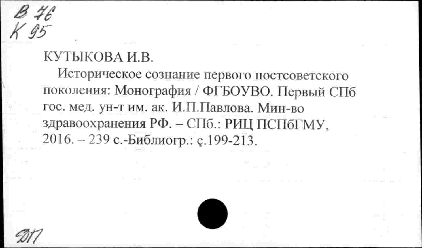 ﻿КУТИКОВА И.В.
Историческое сознание первого постсоветского поколения: Монография / ФГБОУВО. Первый СПб гос. мед. ун-т им. ак. И.П.Павлова. Мин-во здравоохранения РФ. - СПб.: РИЦ ПСПбГМУ, 2016. - 239 с.-Библиогр.: с.199-213.